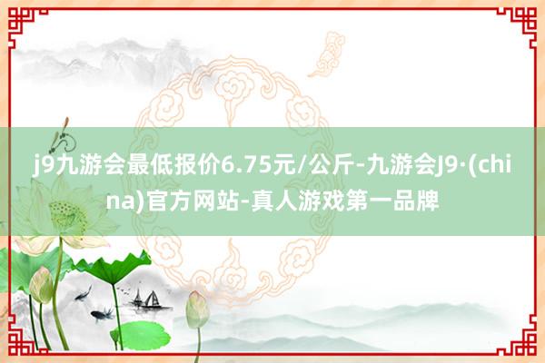 j9九游会最低报价6.75元/公斤-九游会J9·(china)官方网站-真人游戏第一品牌