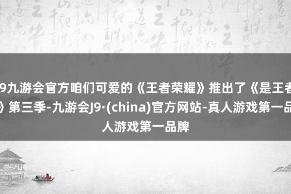 j9九游会官方咱们可爱的《王者荣耀》推出了《是王者啊》第三季-九游会J9·(china)官方网站-真人游戏第一品牌