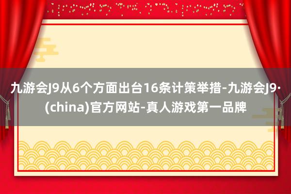 九游会J9从6个方面出台16条计策举措-九游会J9·(china)官方网站-真人游戏第一品牌