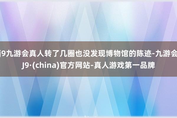 j9九游会真人转了几圈也没发现博物馆的陈迹-九游会J9·(china)官方网站-真人游戏第一品牌