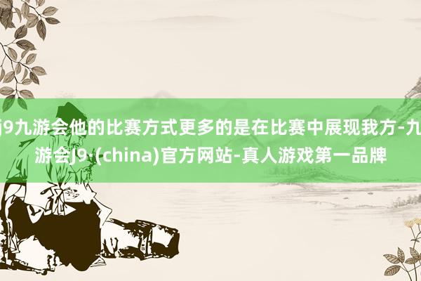 j9九游会他的比赛方式更多的是在比赛中展现我方-九游会J9·(china)官方网站-真人游戏第一品牌