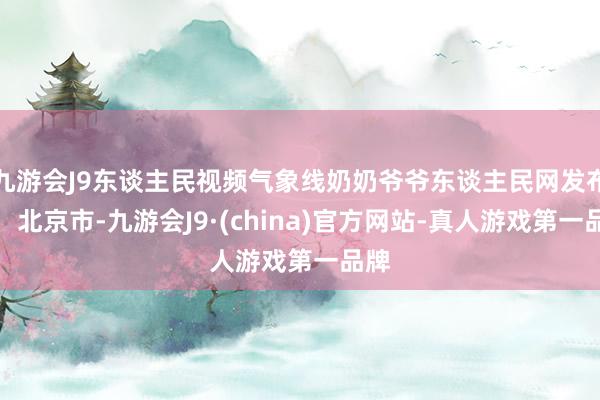 九游会J9东谈主民视频气象线奶奶爷爷东谈主民网发布于：北京市-九游会J9·(china)官方网站-真人游戏第一品牌