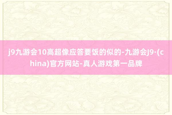 j9九游会10高超像应答要饭的似的-九游会J9·(china)官方网站-真人游戏第一品牌