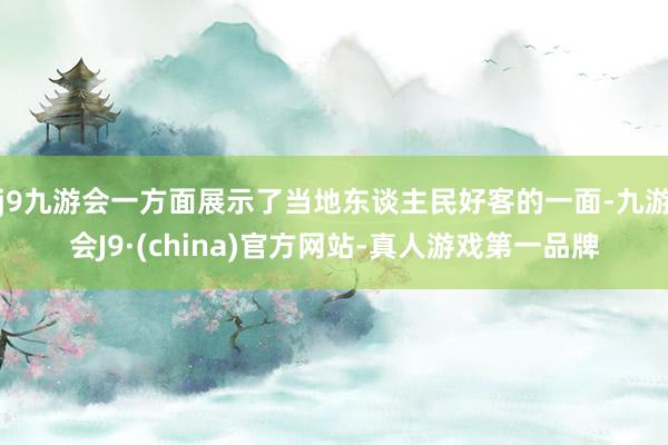 j9九游会一方面展示了当地东谈主民好客的一面-九游会J9·(china)官方网站-真人游戏第一品牌