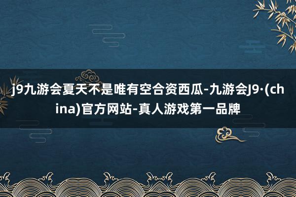 j9九游会夏天不是唯有空合资西瓜-九游会J9·(china)官方网站-真人游戏第一品牌