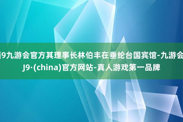 j9九游会官方其理事长林伯丰在垂纶台国宾馆-九游会J9·(china)官方网站-真人游戏第一品牌