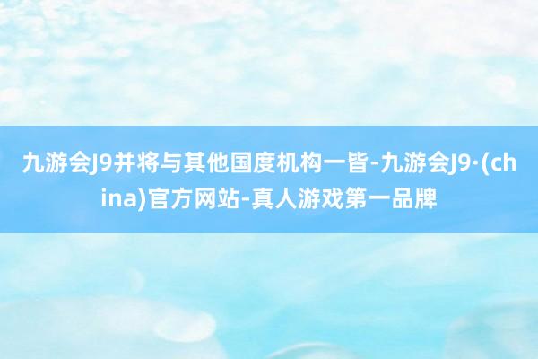 九游会J9并将与其他国度机构一皆-九游会J9·(china)官方网站-真人游戏第一品牌