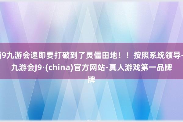 j9九游会速即要打破到了灵僵田地！！按照系统领导-九游会J9·(china)官方网站-真人游戏第一品牌