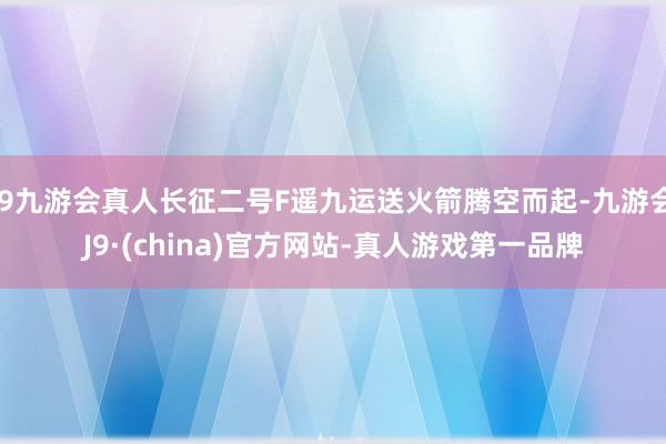 j9九游会真人长征二号F遥九运送火箭腾空而起-九游会J9·(china)官方网站-真人游戏第一品牌