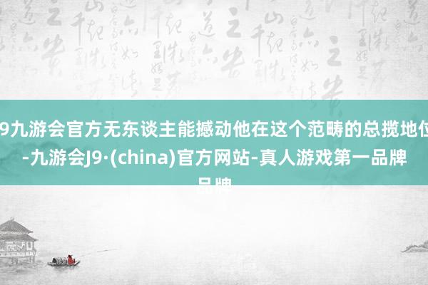 j9九游会官方无东谈主能撼动他在这个范畴的总揽地位-九游会J9·(china)官方网站-真人游戏第一品牌