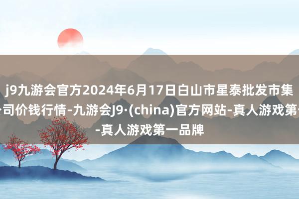 j9九游会官方2024年6月17日白山市星泰批发市集有限公司价钱行情-九游会J9·(china)官方网站-真人游戏第一品牌