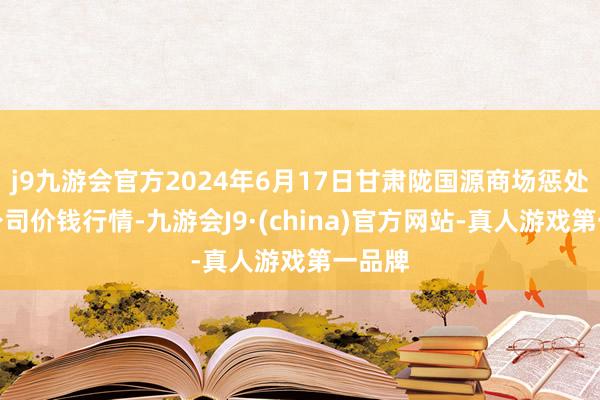 j9九游会官方2024年6月17日甘肃陇国源商场惩处有限公司价钱行情-九游会J9·(china)官方网站-真人游戏第一品牌