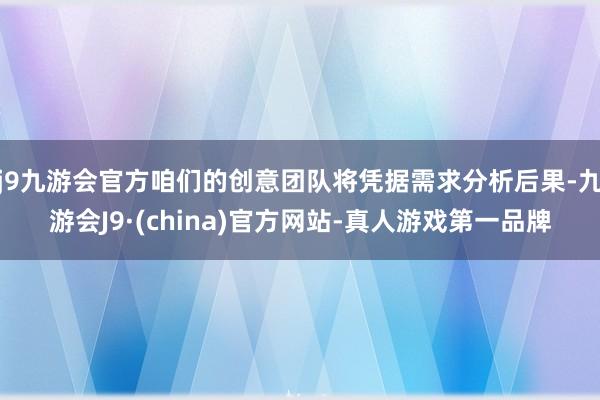 j9九游会官方咱们的创意团队将凭据需求分析后果-九游会J9·(china)官方网站-真人游戏第一品牌