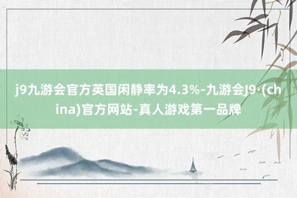 j9九游会官方英国闲静率为4.3%-九游会J9·(china)官方网站-真人游戏第一品牌