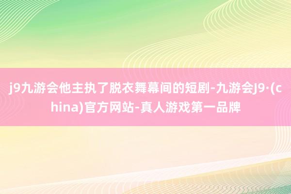 j9九游会他主执了脱衣舞幕间的短剧-九游会J9·(china)官方网站-真人游戏第一品牌