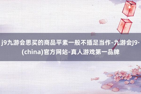 j9九游会思买的商品平素一般不插足当作-九游会J9·(china)官方网站-真人游戏第一品牌