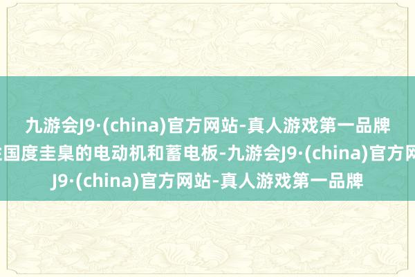 九游会J9·(china)官方网站-真人游戏第一品牌约略更换不相宜强制性国度圭臬的电动机和蓄电板-九游会J9·(china)官方网站-真人游戏第一品牌