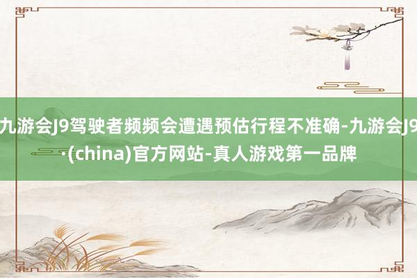 九游会J9驾驶者频频会遭遇预估行程不准确-九游会J9·(china)官方网站-真人游戏第一品牌