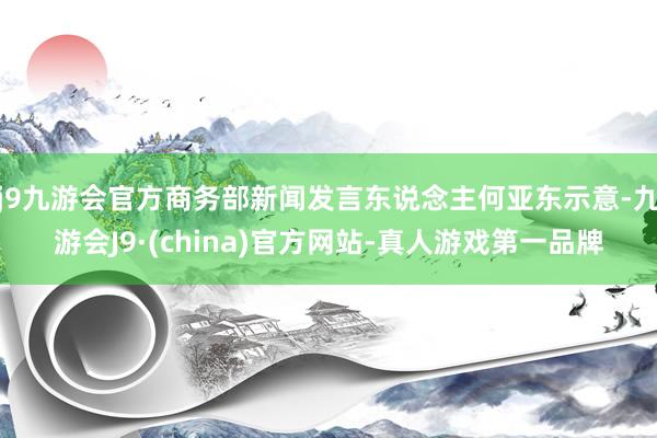 j9九游会官方商务部新闻发言东说念主何亚东示意-九游会J9·(china)官方网站-真人游戏第一品牌