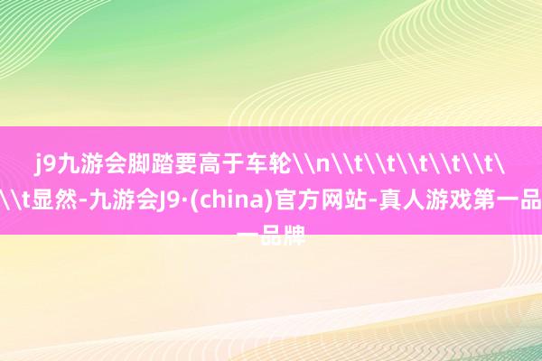 j9九游会脚踏要高于车轮\n\t\t\t\t\t\t\t显然-九游会J9·(china)官方网站-真人游戏第一品牌