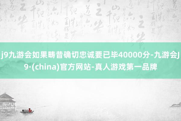 j9九游会如果畴昔确切忠诚要已毕40000分-九游会J9·(china)官方网站-真人游戏第一品牌