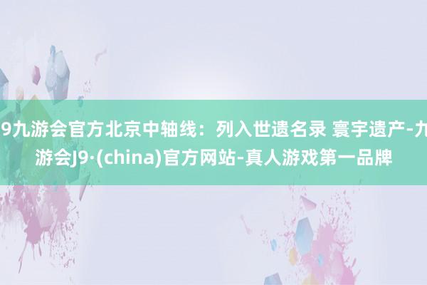 j9九游会官方北京中轴线：列入世遗名录 寰宇遗产-九游会J9·(china)官方网站-真人游戏第一品牌