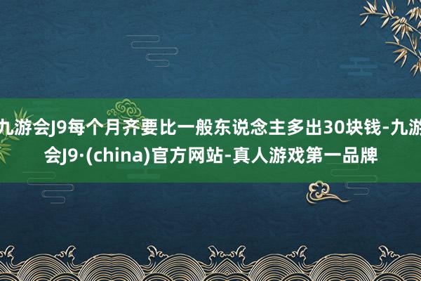 九游会J9每个月齐要比一般东说念主多出30块钱-九游会J9·(china)官方网站-真人游戏第一品牌