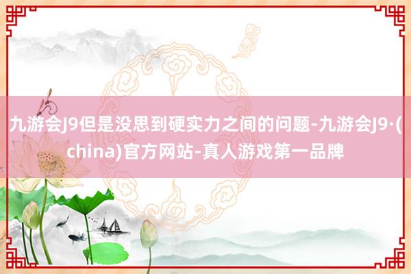 九游会J9但是没思到硬实力之间的问题-九游会J9·(china)官方网站-真人游戏第一品牌