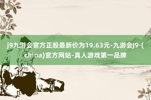 j9九游会官方正股最新价为19.63元-九游会J9·(china)官方网站-真人游戏第一品牌