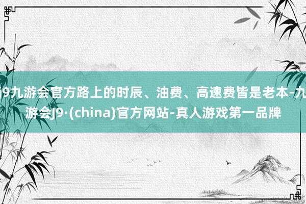 j9九游会官方路上的时辰、油费、高速费皆是老本-九游会J9·(china)官方网站-真人游戏第一品牌