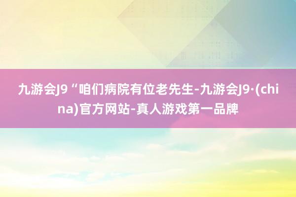 九游会J9“咱们病院有位老先生-九游会J9·(china)官方网站-真人游戏第一品牌