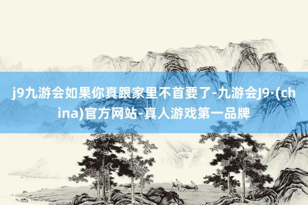 j9九游会如果你真跟家里不首要了-九游会J9·(china)官方网站-真人游戏第一品牌