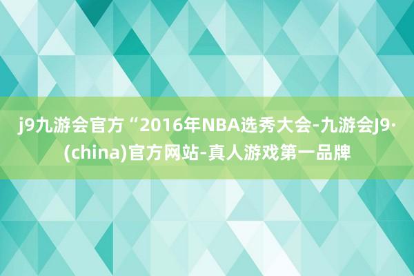 j9九游会官方“2016年NBA选秀大会-九游会J9·(china)官方网站-真人游戏第一品牌