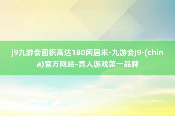 j9九游会面积高达180闲居米-九游会J9·(china)官方网站-真人游戏第一品牌