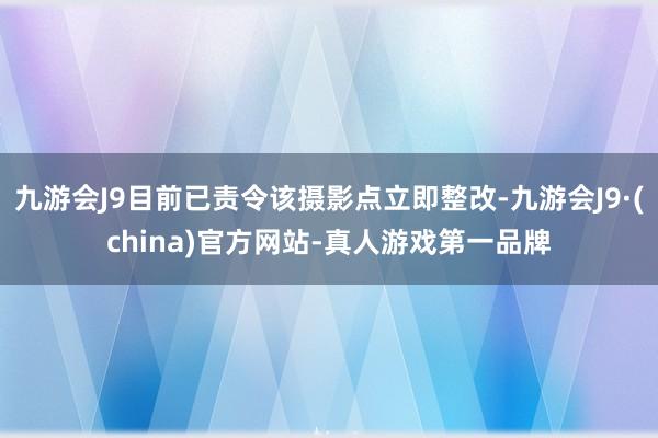 九游会J9目前已责令该摄影点立即整改-九游会J9·(china)官方网站-真人游戏第一品牌