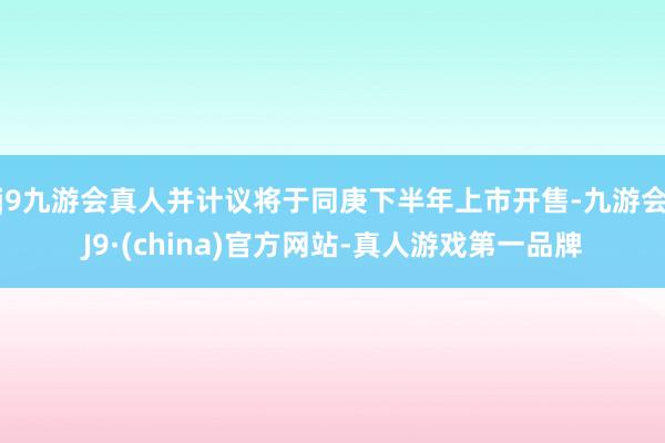 j9九游会真人并计议将于同庚下半年上市开售-九游会J9·(china)官方网站-真人游戏第一品牌