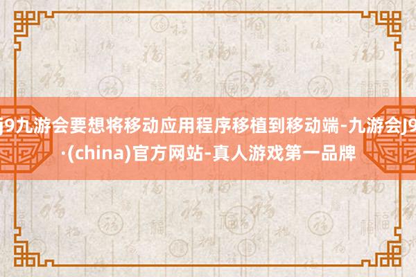 j9九游会要想将移动应用程序移植到移动端-九游会J9·(china)官方网站-真人游戏第一品牌