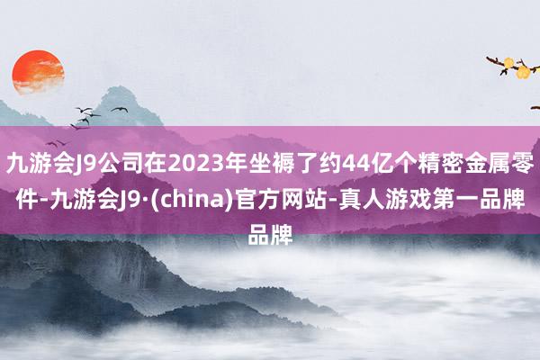 九游会J9公司在2023年坐褥了约44亿个精密金属零件-九游会J9·(china)官方网站-真人游戏第一品牌