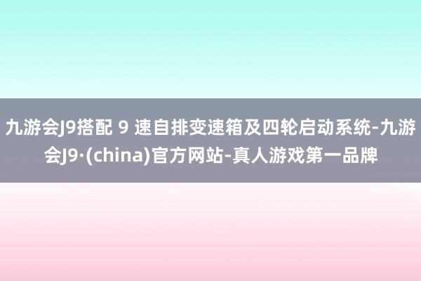 九游会J9搭配 9 速自排变速箱及四轮启动系统-九游会J9·(china)官方网站-真人游戏第一品牌