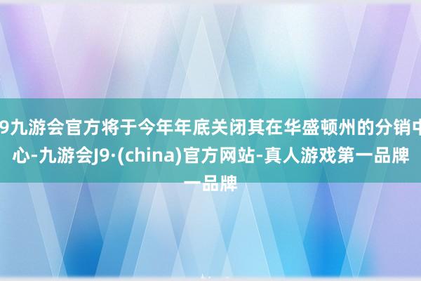 j9九游会官方将于今年年底关闭其在华盛顿州的分销中心-九游会J9·(china)官方网站-真人游戏第一品牌