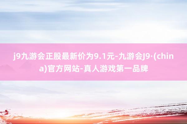 j9九游会正股最新价为9.1元-九游会J9·(china)官方网站-真人游戏第一品牌