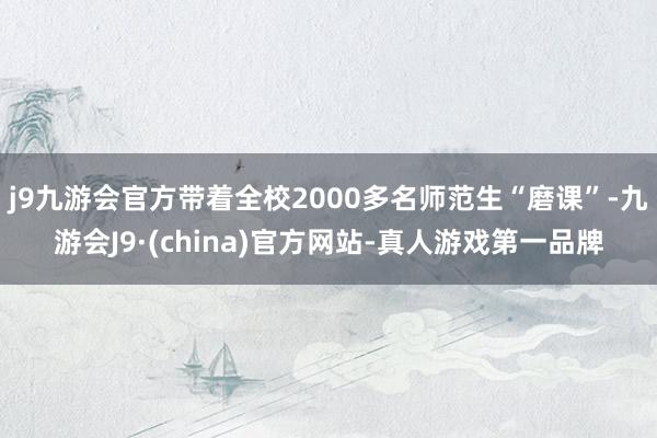 j9九游会官方带着全校2000多名师范生“磨课”-九游会J9·(china)官方网站-真人游戏第一品牌