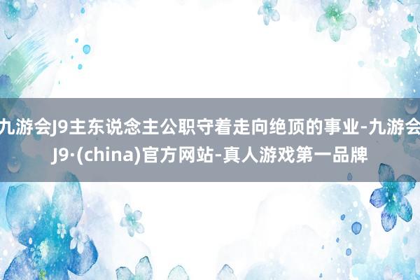 九游会J9主东说念主公职守着走向绝顶的事业-九游会J9·(china)官方网站-真人游戏第一品牌