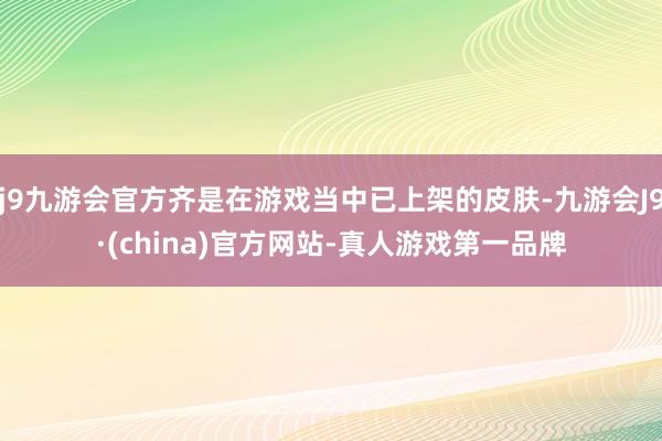 j9九游会官方齐是在游戏当中已上架的皮肤-九游会J9·(china)官方网站-真人游戏第一品牌