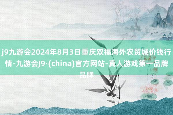 j9九游会2024年8月3日重庆双福海外农贸城价钱行情-九游会J9·(china)官方网站-真人游戏第一品牌