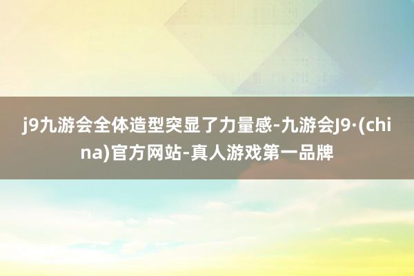 j9九游会全体造型突显了力量感-九游会J9·(china)官方网站-真人游戏第一品牌