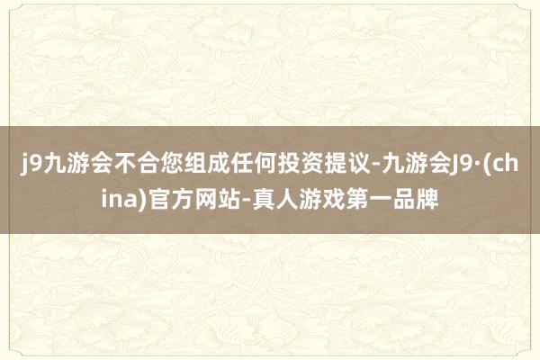 j9九游会不合您组成任何投资提议-九游会J9·(china)官方网站-真人游戏第一品牌