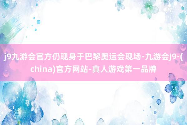 j9九游会官方仍现身于巴黎奥运会现场-九游会J9·(china)官方网站-真人游戏第一品牌