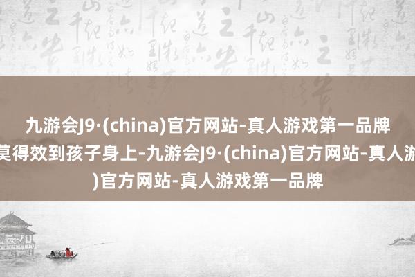 九游会J9·(china)官方网站-真人游戏第一品牌这些钱却并莫得效到孩子身上-九游会J9·(china)官方网站-真人游戏第一品牌