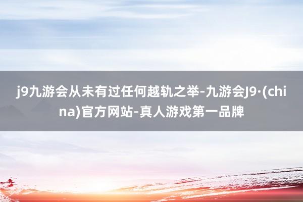 j9九游会从未有过任何越轨之举-九游会J9·(china)官方网站-真人游戏第一品牌